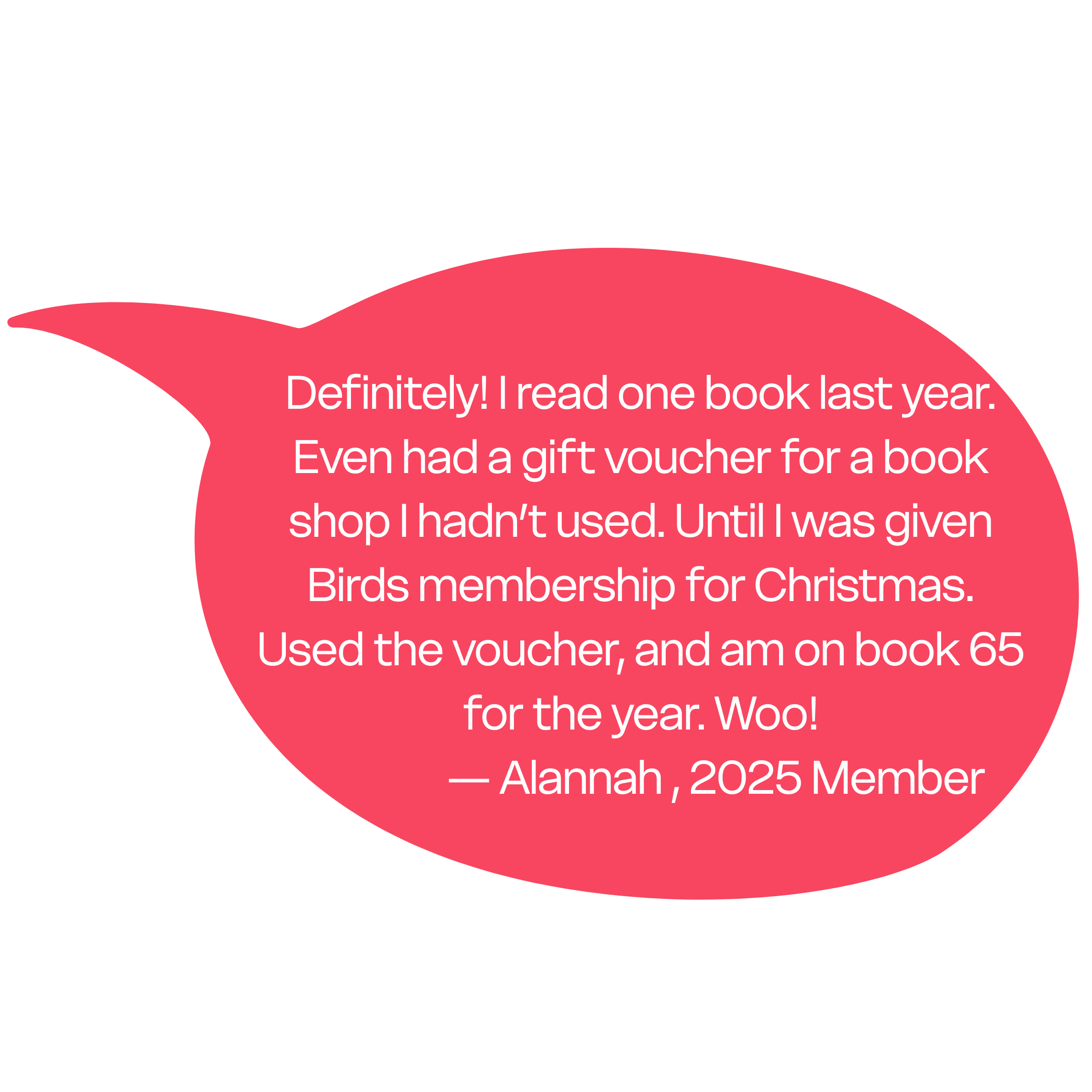 "Definitely! I read one book last year. Even had a gift voucher for a book shop I hadn’t used. Until I was given Birds membership for Christmas. Used the voucher, and am on book 65 for the year. Woo!" — Alannah , 2025 Member
