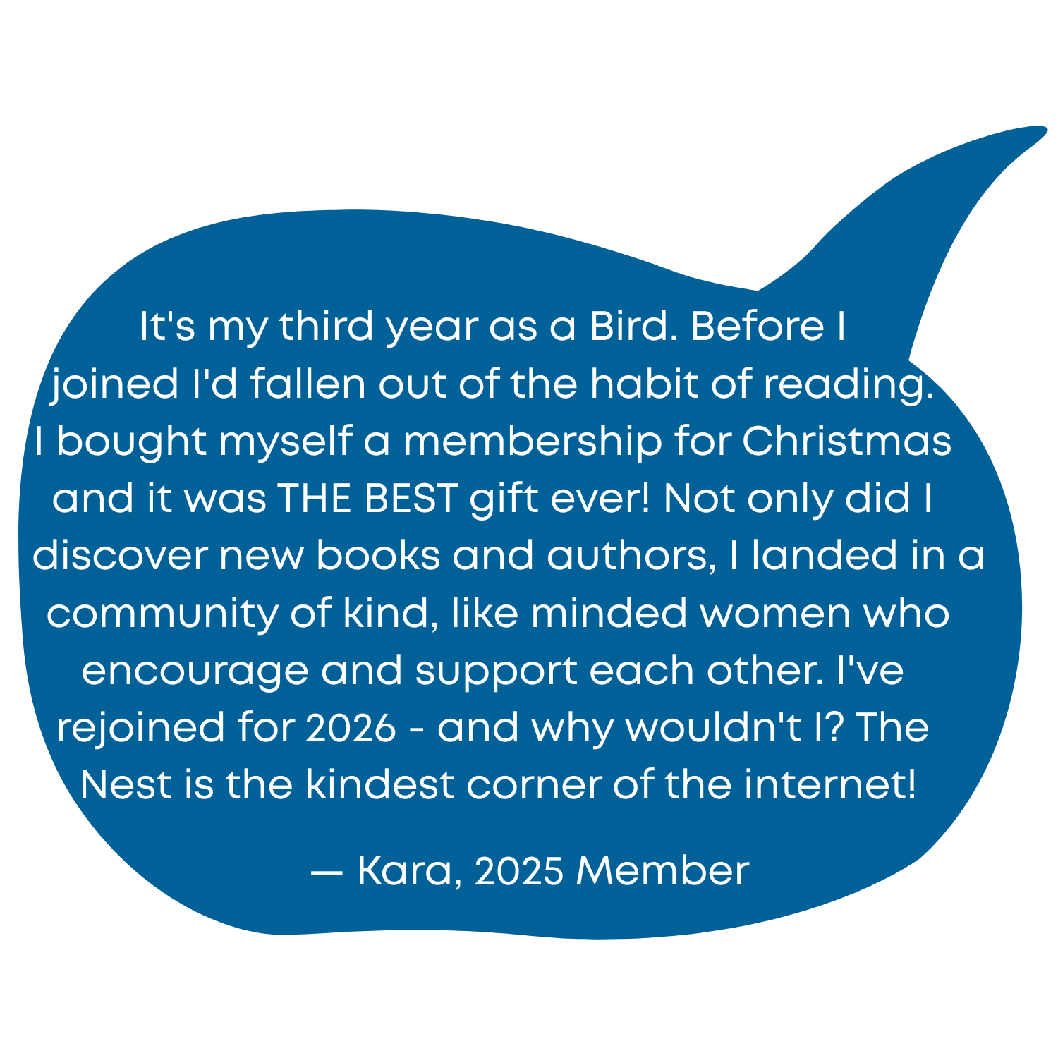 It's my third year as a Bird. Before I joined I'd fallen out of the habit of reading. I bought myself a membership for Christmas and it was THE BEST gift ever! Not only did I discover new books and authors, I landed in a community of kind, like minded women who encourage and support each other. I've rejoined for 2026 - and why wouldn't I? The Nest is the kindest corner of the internet! - Kara