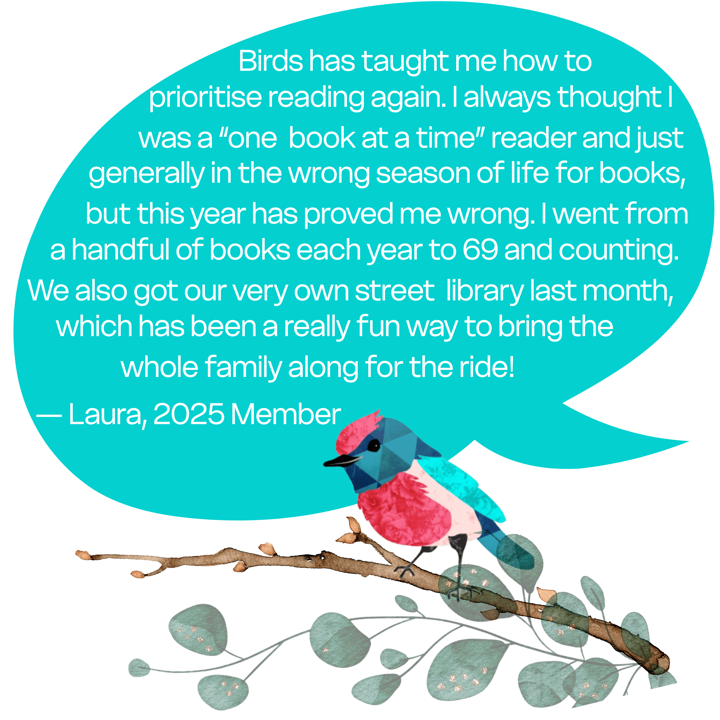 "Birds has taught me how to prioritize reading again. I always thought I was a “one book at a time” reader and just generally in the wrong season of life for books, but this year has proved me wrong. I went from reading a handful of books each year to 69 and counting. We also got our very own street library last month, which has been a really fun way to bring the whole family along for the ride!" - Laura