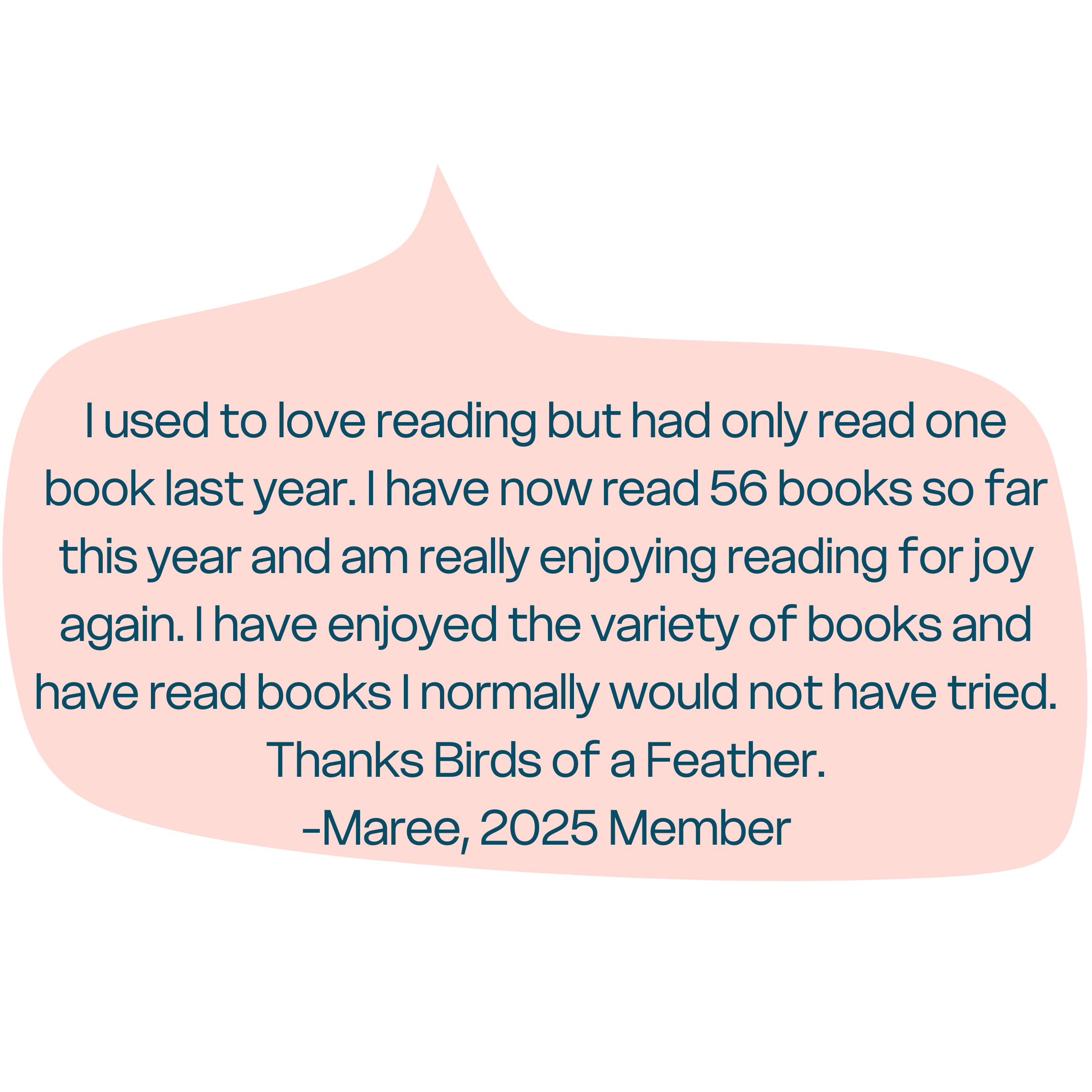 "I used to love reading but had only read one book last year. I have now read 56 books so far this year and am really enjoying reading for joy again. I have enjoyed the variety of books and have read books I normally would not have tried. Thanks Birds of a Feather." - Maree